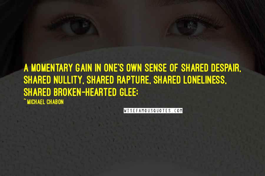 Michael Chabon Quotes: A momentary gain in one's own sense of shared despair, shared nullity, shared rapture, shared loneliness, shared broken-hearted glee;