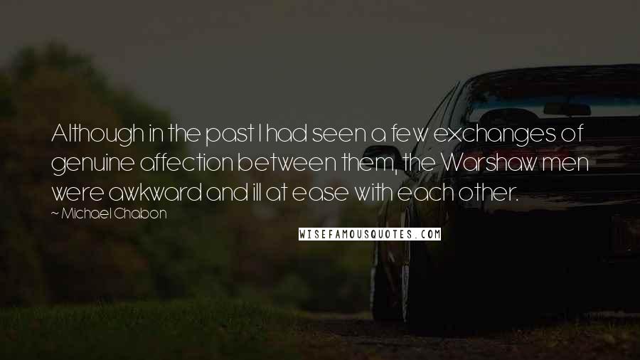 Michael Chabon Quotes: Although in the past I had seen a few exchanges of genuine affection between them, the Warshaw men were awkward and ill at ease with each other.