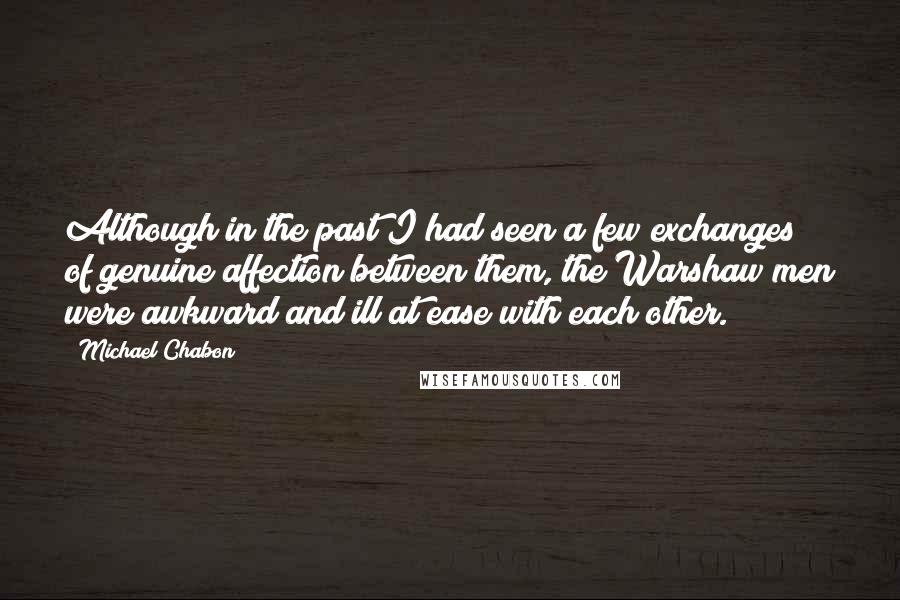 Michael Chabon Quotes: Although in the past I had seen a few exchanges of genuine affection between them, the Warshaw men were awkward and ill at ease with each other.