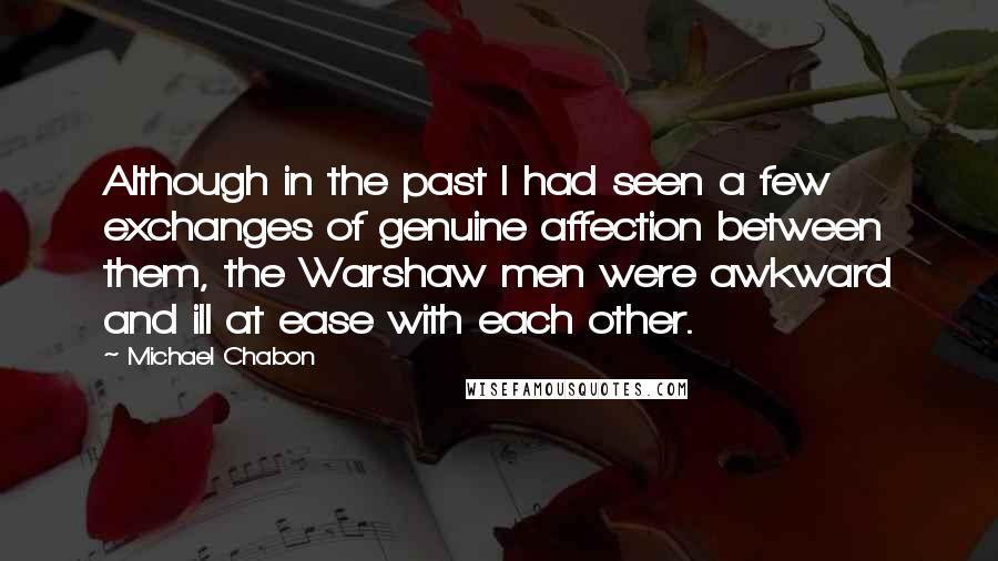 Michael Chabon Quotes: Although in the past I had seen a few exchanges of genuine affection between them, the Warshaw men were awkward and ill at ease with each other.
