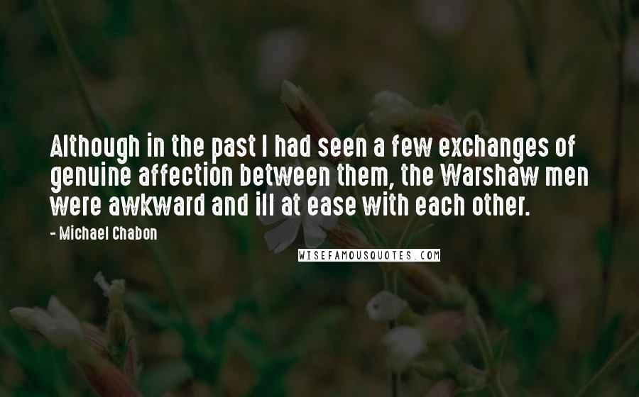 Michael Chabon Quotes: Although in the past I had seen a few exchanges of genuine affection between them, the Warshaw men were awkward and ill at ease with each other.
