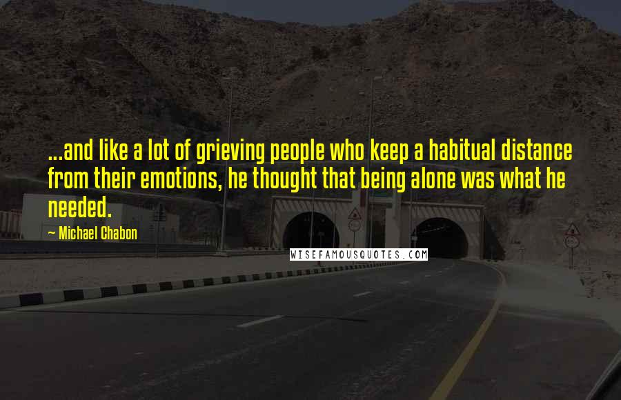Michael Chabon Quotes: ...and like a lot of grieving people who keep a habitual distance from their emotions, he thought that being alone was what he needed.