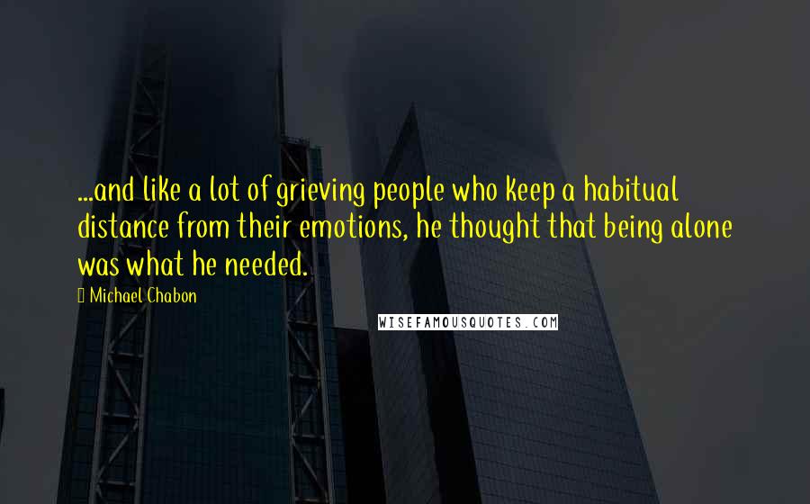 Michael Chabon Quotes: ...and like a lot of grieving people who keep a habitual distance from their emotions, he thought that being alone was what he needed.