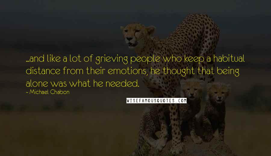 Michael Chabon Quotes: ...and like a lot of grieving people who keep a habitual distance from their emotions, he thought that being alone was what he needed.