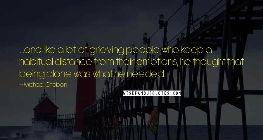 Michael Chabon Quotes: ...and like a lot of grieving people who keep a habitual distance from their emotions, he thought that being alone was what he needed.