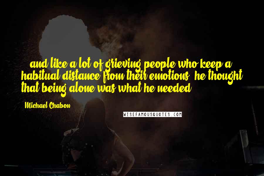 Michael Chabon Quotes: ...and like a lot of grieving people who keep a habitual distance from their emotions, he thought that being alone was what he needed.