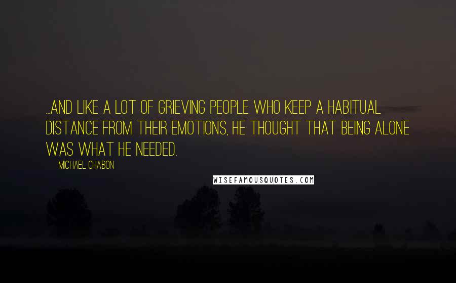 Michael Chabon Quotes: ...and like a lot of grieving people who keep a habitual distance from their emotions, he thought that being alone was what he needed.