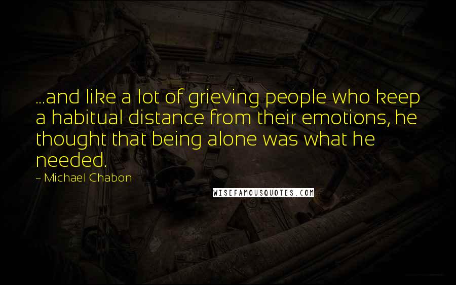 Michael Chabon Quotes: ...and like a lot of grieving people who keep a habitual distance from their emotions, he thought that being alone was what he needed.