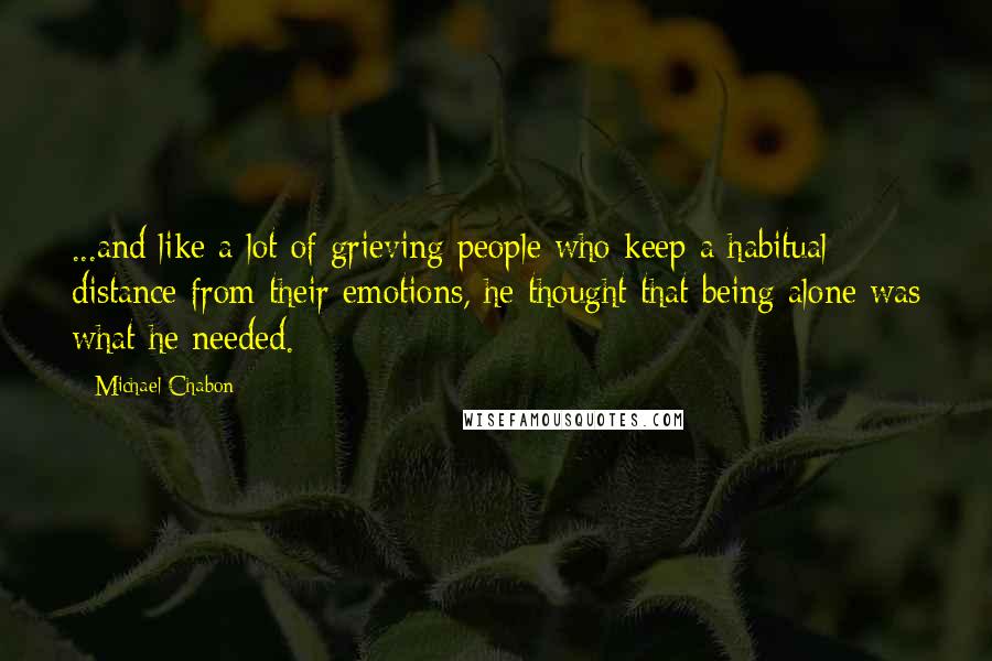 Michael Chabon Quotes: ...and like a lot of grieving people who keep a habitual distance from their emotions, he thought that being alone was what he needed.
