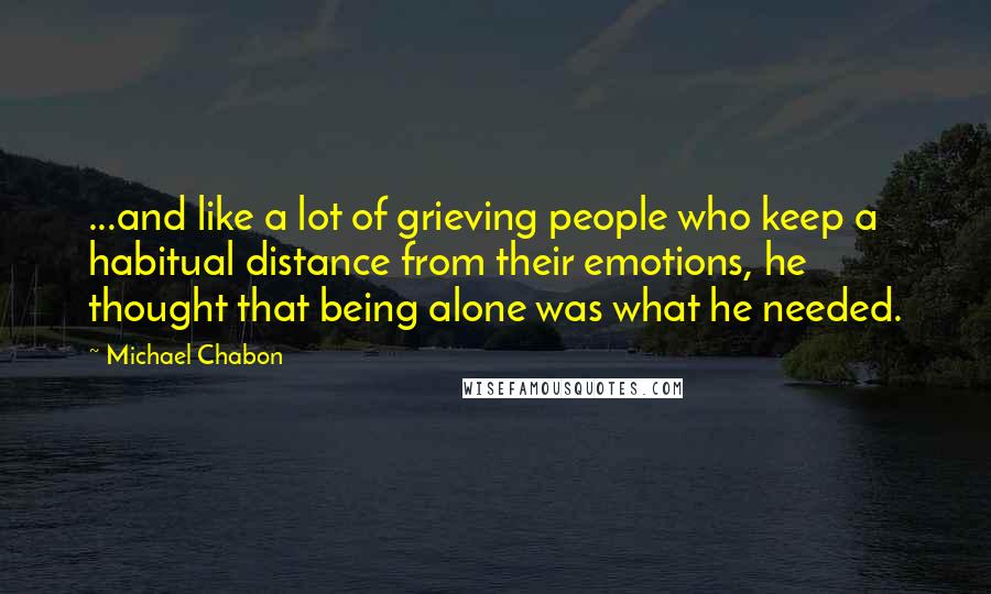 Michael Chabon Quotes: ...and like a lot of grieving people who keep a habitual distance from their emotions, he thought that being alone was what he needed.