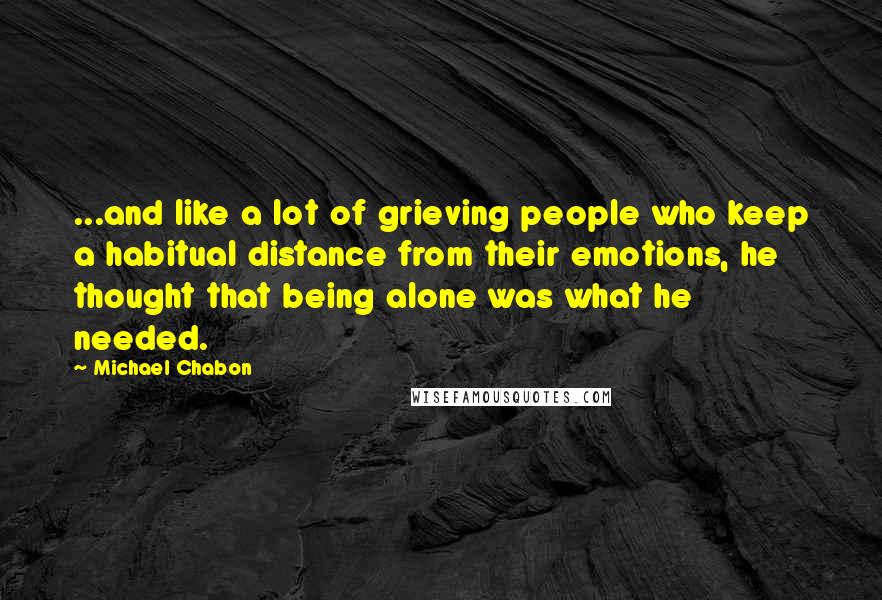 Michael Chabon Quotes: ...and like a lot of grieving people who keep a habitual distance from their emotions, he thought that being alone was what he needed.