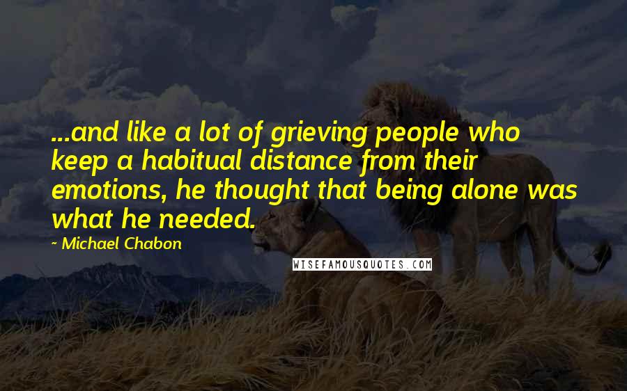 Michael Chabon Quotes: ...and like a lot of grieving people who keep a habitual distance from their emotions, he thought that being alone was what he needed.