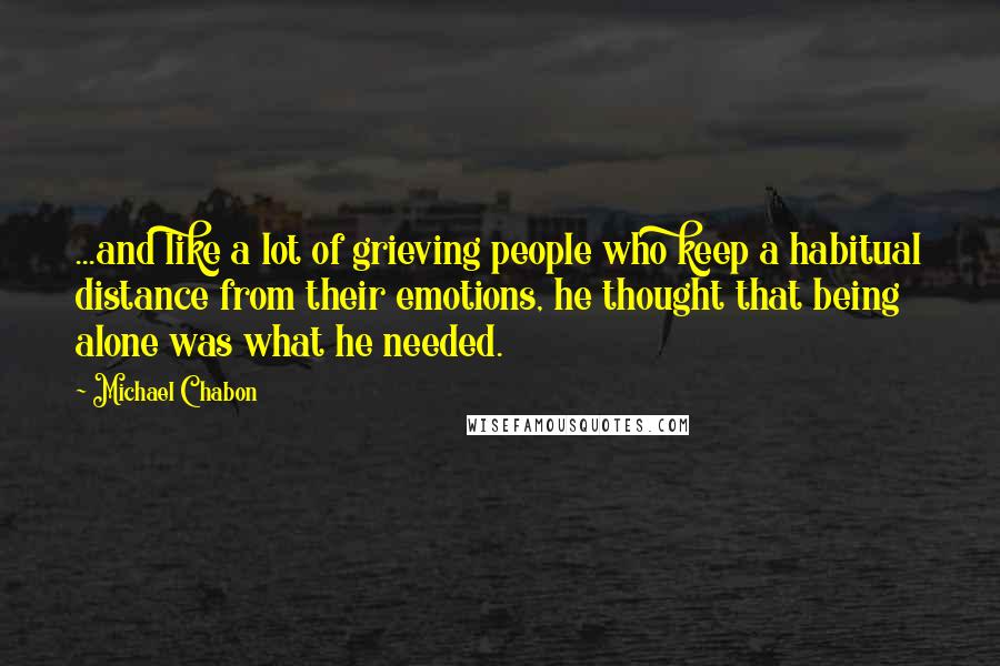 Michael Chabon Quotes: ...and like a lot of grieving people who keep a habitual distance from their emotions, he thought that being alone was what he needed.