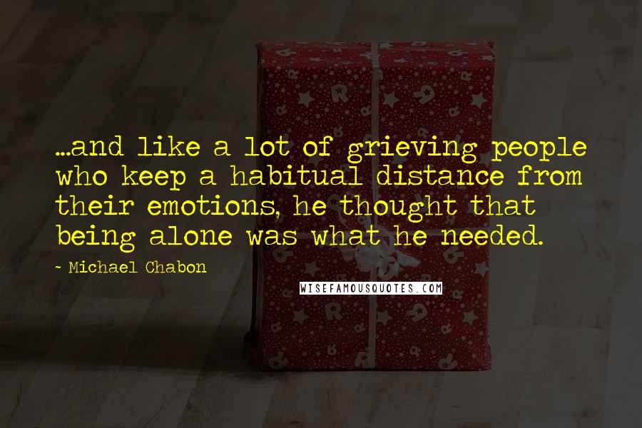 Michael Chabon Quotes: ...and like a lot of grieving people who keep a habitual distance from their emotions, he thought that being alone was what he needed.