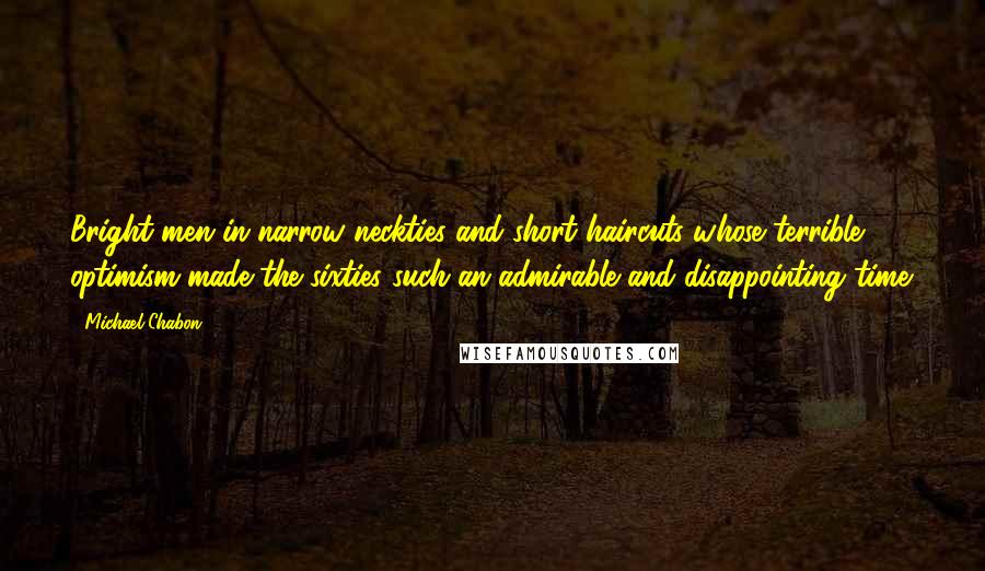 Michael Chabon Quotes: Bright men in narrow neckties and short haircuts whose terrible optimism made the sixties such an admirable and disappointing time.