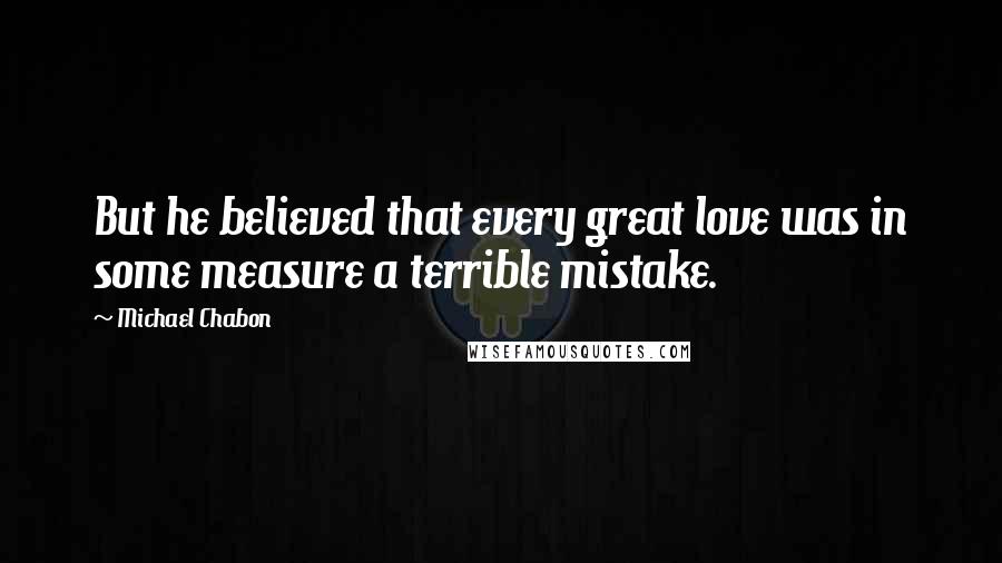 Michael Chabon Quotes: But he believed that every great love was in some measure a terrible mistake.