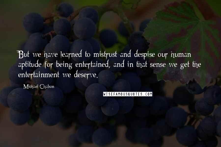 Michael Chabon Quotes: But we have learned to mistrust and despise our human aptitude for being entertained, and in that sense we get the entertainment we deserve.