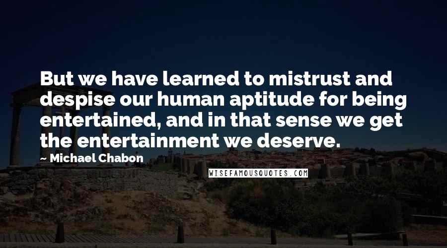 Michael Chabon Quotes: But we have learned to mistrust and despise our human aptitude for being entertained, and in that sense we get the entertainment we deserve.