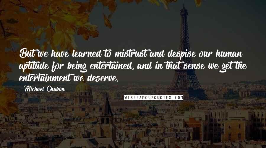 Michael Chabon Quotes: But we have learned to mistrust and despise our human aptitude for being entertained, and in that sense we get the entertainment we deserve.