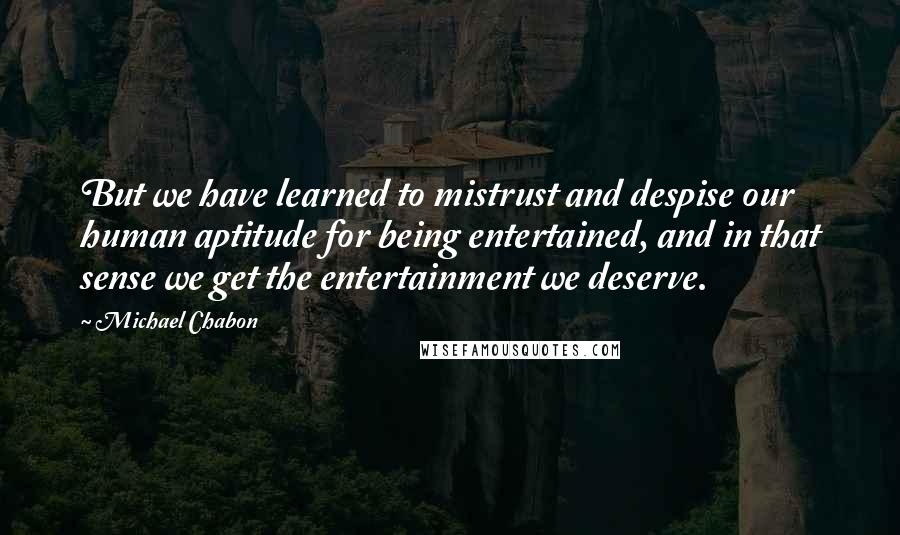 Michael Chabon Quotes: But we have learned to mistrust and despise our human aptitude for being entertained, and in that sense we get the entertainment we deserve.