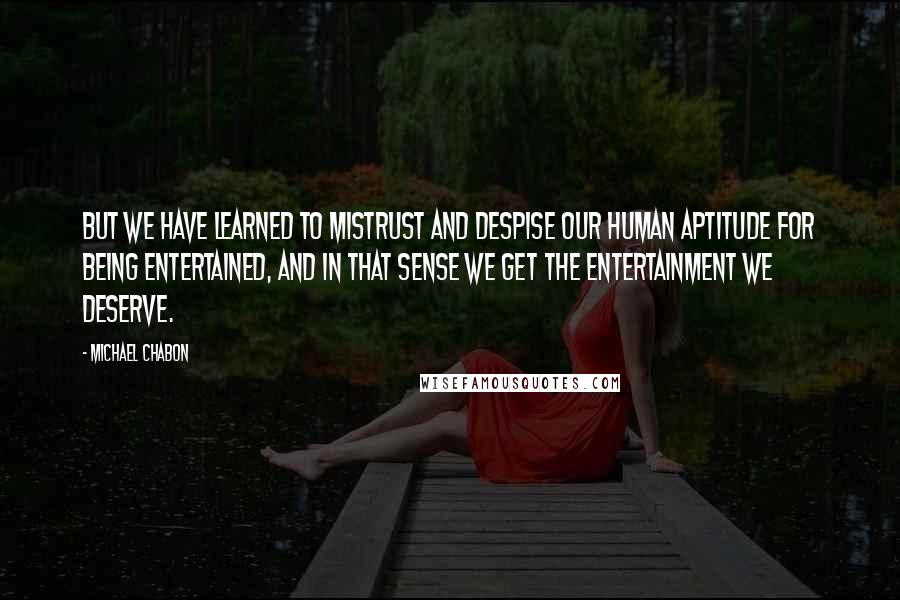 Michael Chabon Quotes: But we have learned to mistrust and despise our human aptitude for being entertained, and in that sense we get the entertainment we deserve.