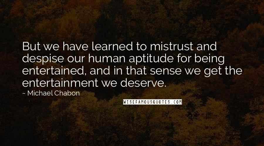 Michael Chabon Quotes: But we have learned to mistrust and despise our human aptitude for being entertained, and in that sense we get the entertainment we deserve.