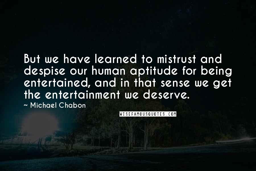 Michael Chabon Quotes: But we have learned to mistrust and despise our human aptitude for being entertained, and in that sense we get the entertainment we deserve.