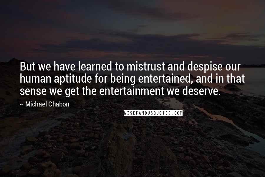 Michael Chabon Quotes: But we have learned to mistrust and despise our human aptitude for being entertained, and in that sense we get the entertainment we deserve.
