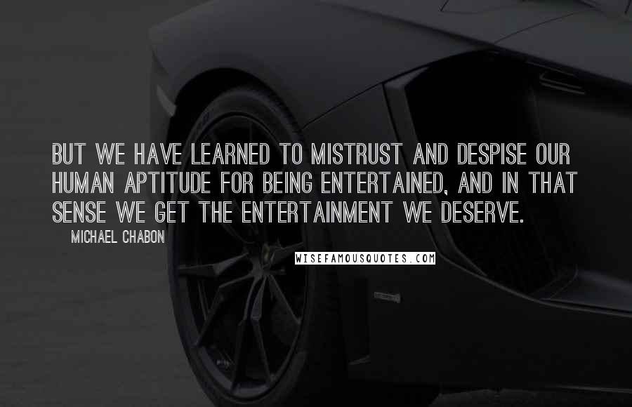 Michael Chabon Quotes: But we have learned to mistrust and despise our human aptitude for being entertained, and in that sense we get the entertainment we deserve.