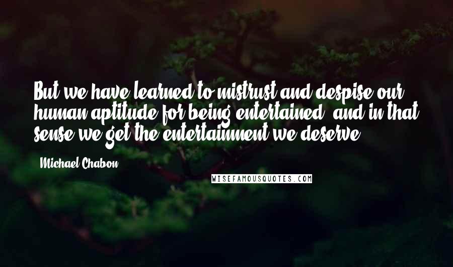 Michael Chabon Quotes: But we have learned to mistrust and despise our human aptitude for being entertained, and in that sense we get the entertainment we deserve.