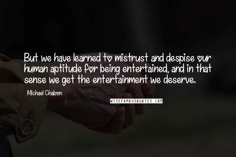 Michael Chabon Quotes: But we have learned to mistrust and despise our human aptitude for being entertained, and in that sense we get the entertainment we deserve.