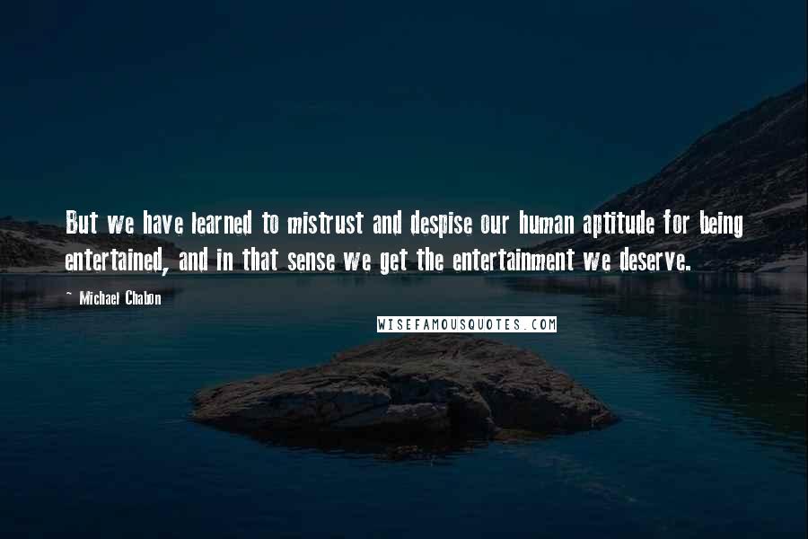 Michael Chabon Quotes: But we have learned to mistrust and despise our human aptitude for being entertained, and in that sense we get the entertainment we deserve.