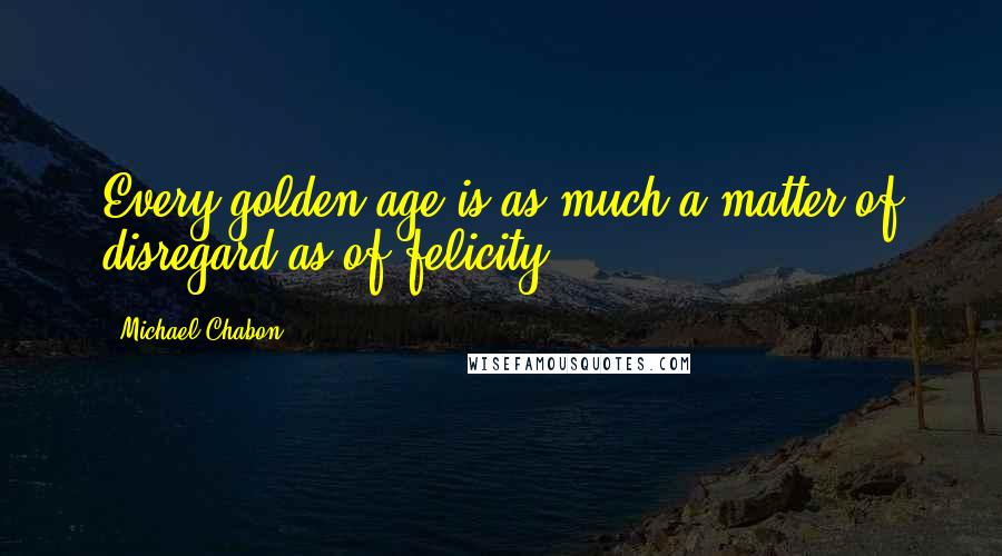 Michael Chabon Quotes: Every golden age is as much a matter of disregard as of felicity.