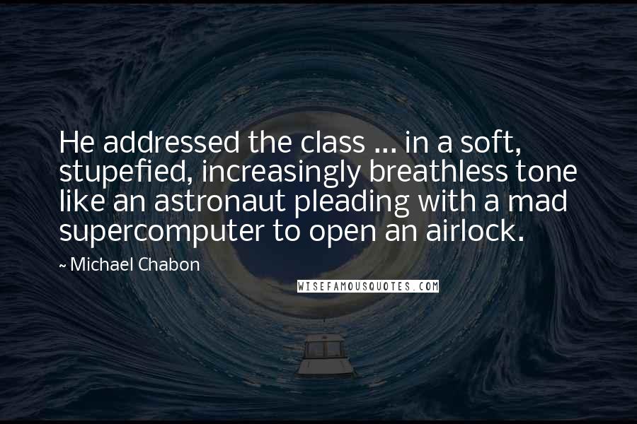 Michael Chabon Quotes: He addressed the class ... in a soft, stupefied, increasingly breathless tone like an astronaut pleading with a mad supercomputer to open an airlock.