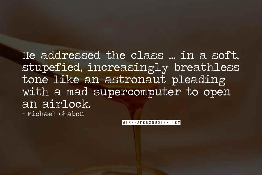 Michael Chabon Quotes: He addressed the class ... in a soft, stupefied, increasingly breathless tone like an astronaut pleading with a mad supercomputer to open an airlock.