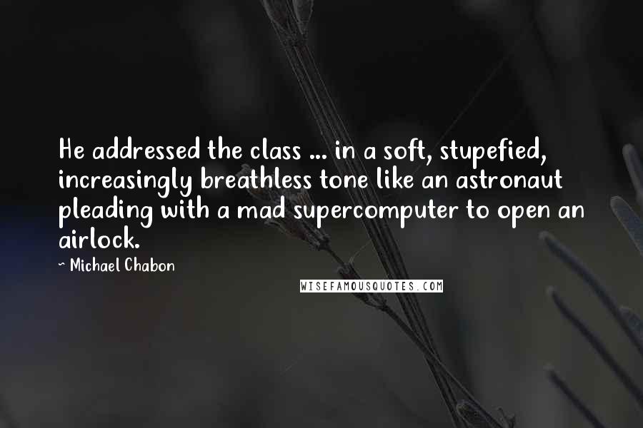 Michael Chabon Quotes: He addressed the class ... in a soft, stupefied, increasingly breathless tone like an astronaut pleading with a mad supercomputer to open an airlock.