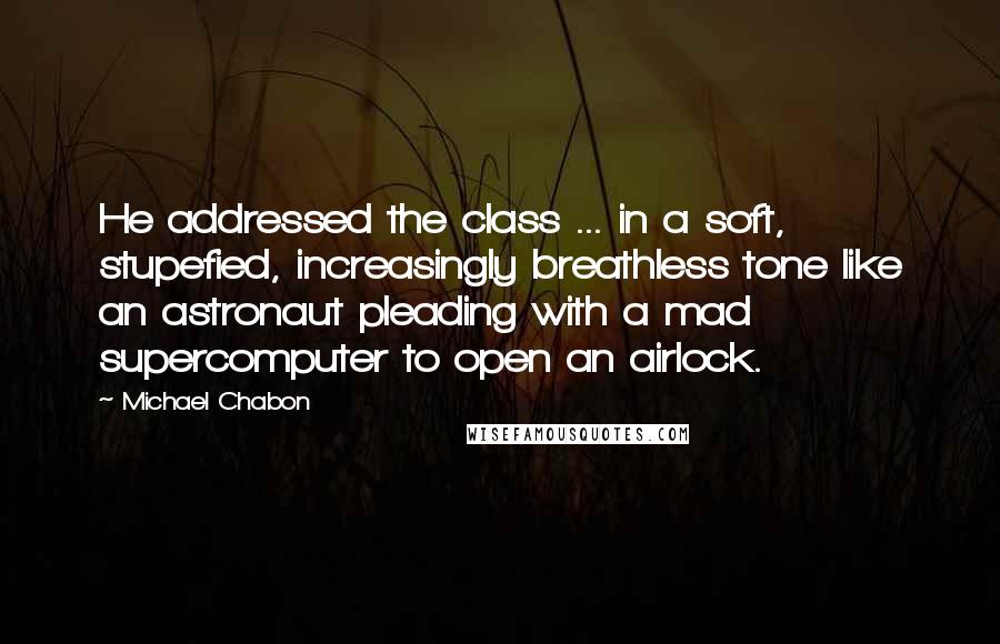 Michael Chabon Quotes: He addressed the class ... in a soft, stupefied, increasingly breathless tone like an astronaut pleading with a mad supercomputer to open an airlock.