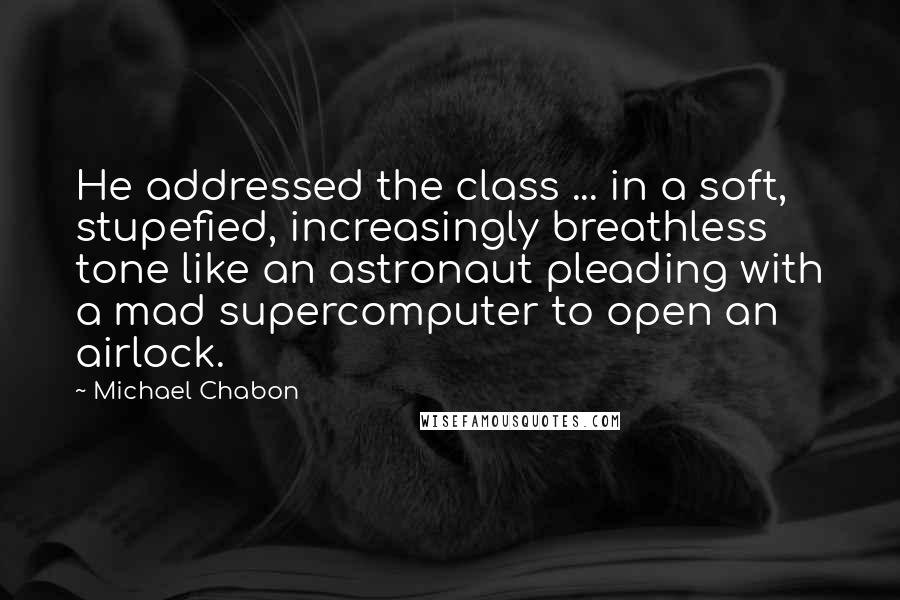 Michael Chabon Quotes: He addressed the class ... in a soft, stupefied, increasingly breathless tone like an astronaut pleading with a mad supercomputer to open an airlock.