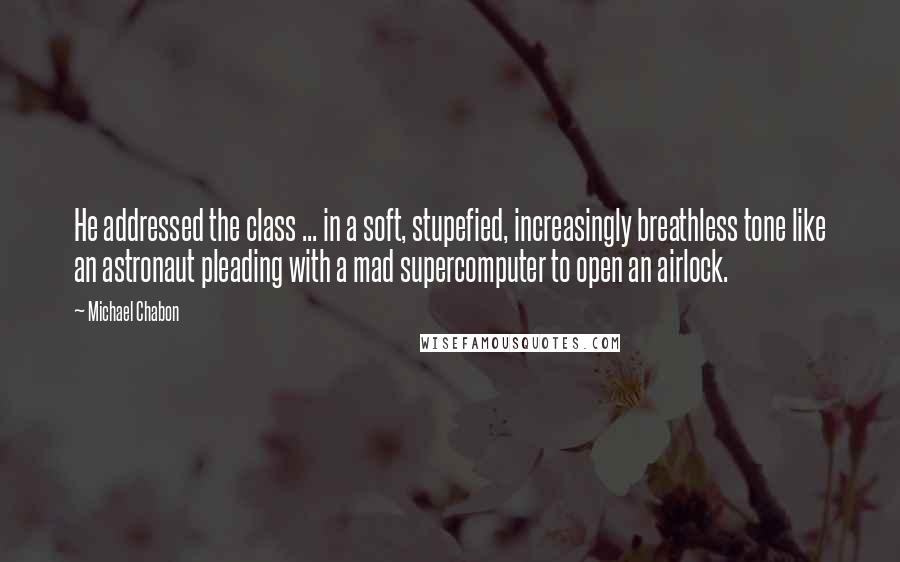 Michael Chabon Quotes: He addressed the class ... in a soft, stupefied, increasingly breathless tone like an astronaut pleading with a mad supercomputer to open an airlock.