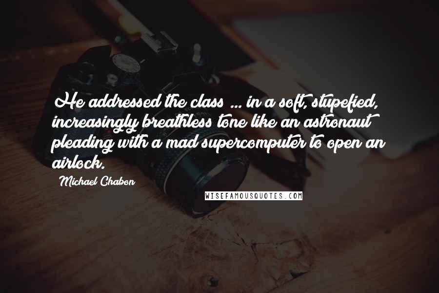 Michael Chabon Quotes: He addressed the class ... in a soft, stupefied, increasingly breathless tone like an astronaut pleading with a mad supercomputer to open an airlock.