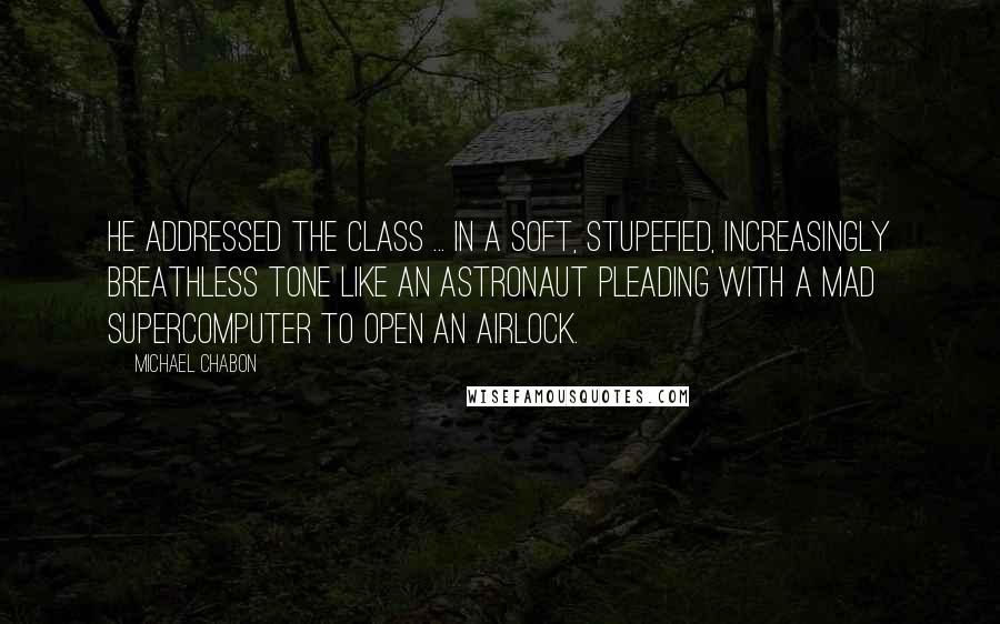 Michael Chabon Quotes: He addressed the class ... in a soft, stupefied, increasingly breathless tone like an astronaut pleading with a mad supercomputer to open an airlock.