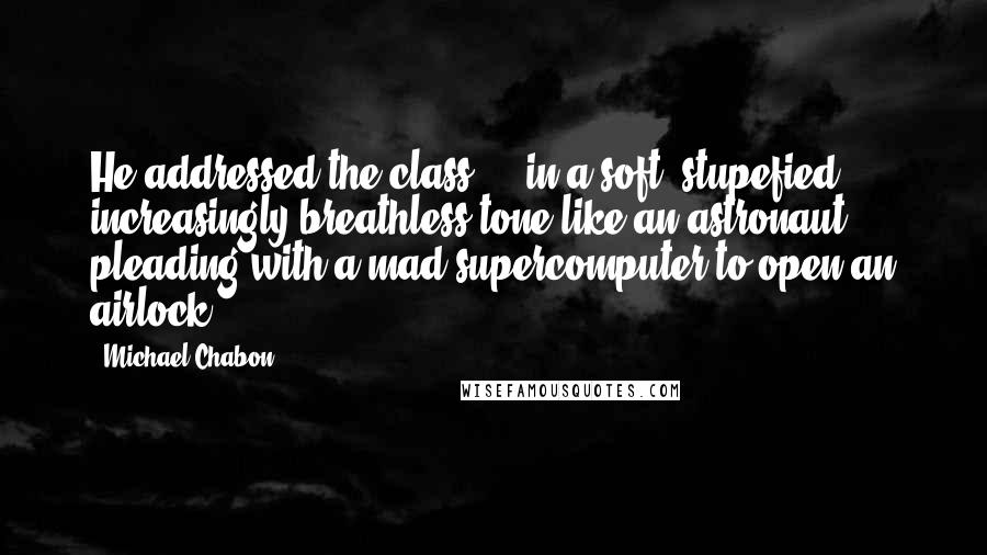 Michael Chabon Quotes: He addressed the class ... in a soft, stupefied, increasingly breathless tone like an astronaut pleading with a mad supercomputer to open an airlock.