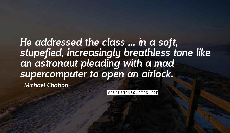 Michael Chabon Quotes: He addressed the class ... in a soft, stupefied, increasingly breathless tone like an astronaut pleading with a mad supercomputer to open an airlock.