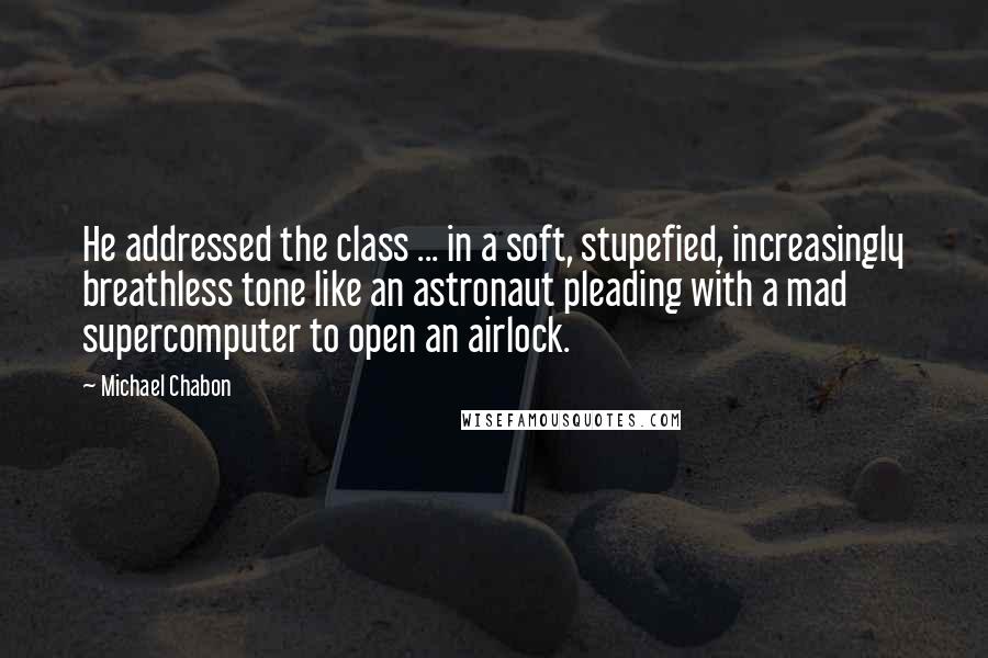 Michael Chabon Quotes: He addressed the class ... in a soft, stupefied, increasingly breathless tone like an astronaut pleading with a mad supercomputer to open an airlock.