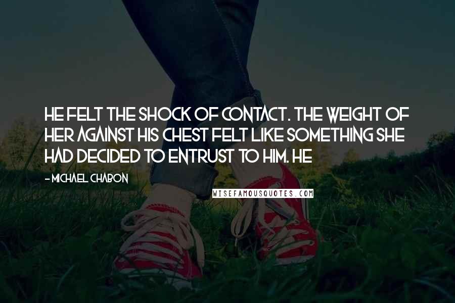Michael Chabon Quotes: He felt the shock of contact. The weight of her against his chest felt like something she had decided to entrust to him. He