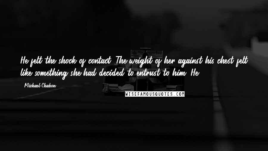 Michael Chabon Quotes: He felt the shock of contact. The weight of her against his chest felt like something she had decided to entrust to him. He