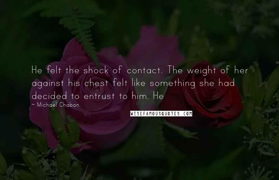 Michael Chabon Quotes: He felt the shock of contact. The weight of her against his chest felt like something she had decided to entrust to him. He