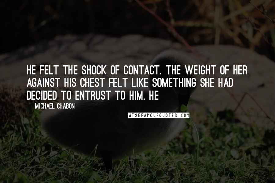 Michael Chabon Quotes: He felt the shock of contact. The weight of her against his chest felt like something she had decided to entrust to him. He