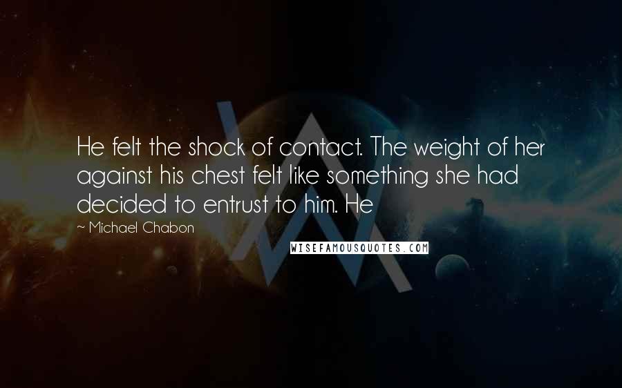Michael Chabon Quotes: He felt the shock of contact. The weight of her against his chest felt like something she had decided to entrust to him. He