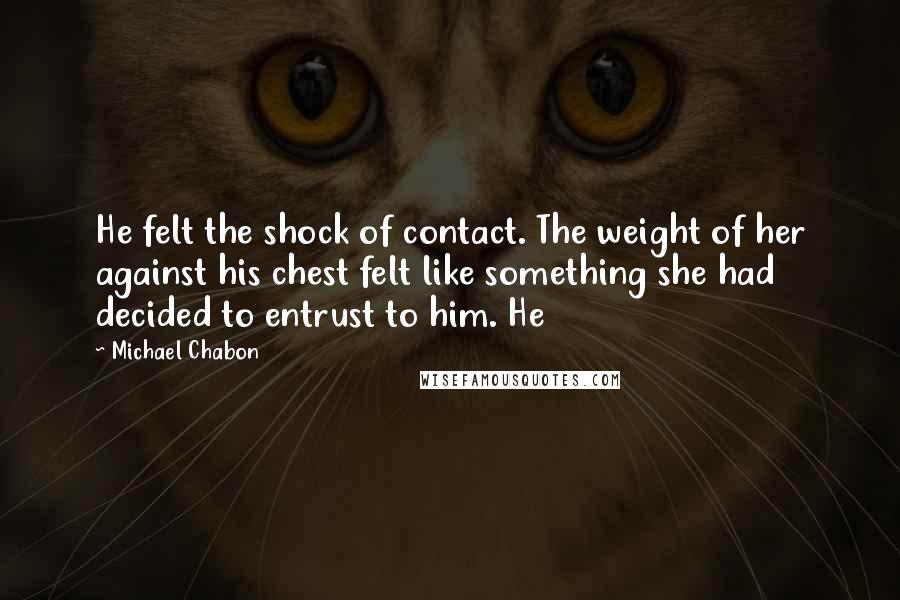 Michael Chabon Quotes: He felt the shock of contact. The weight of her against his chest felt like something she had decided to entrust to him. He